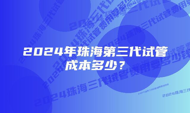 2024年珠海第三代试管成本多少？