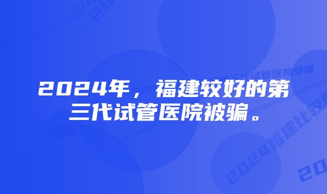 2024年，福建较好的第三代试管医院被骗。