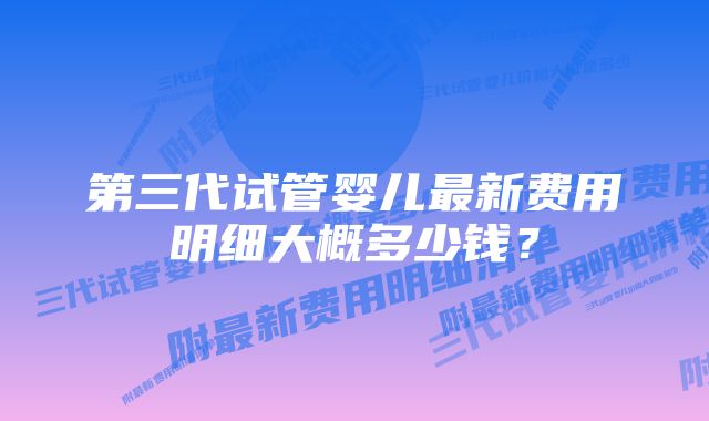 第三代试管婴儿最新费用明细大概多少钱？