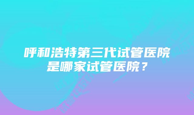 呼和浩特第三代试管医院是哪家试管医院？