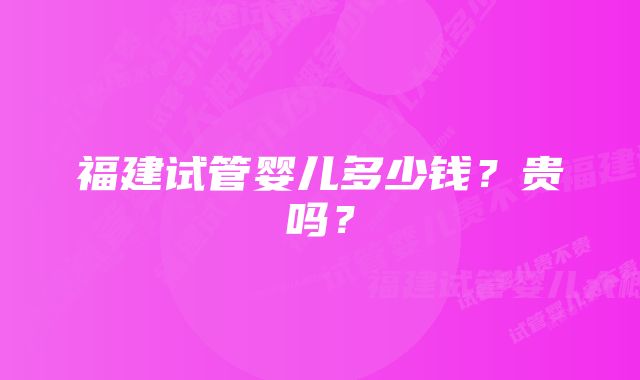 福建试管婴儿多少钱？贵吗？