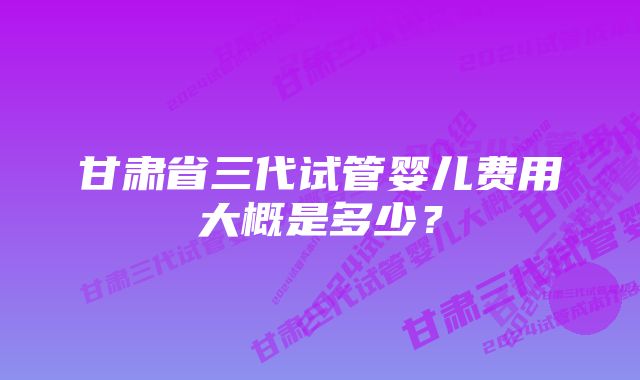 甘肃省三代试管婴儿费用大概是多少？