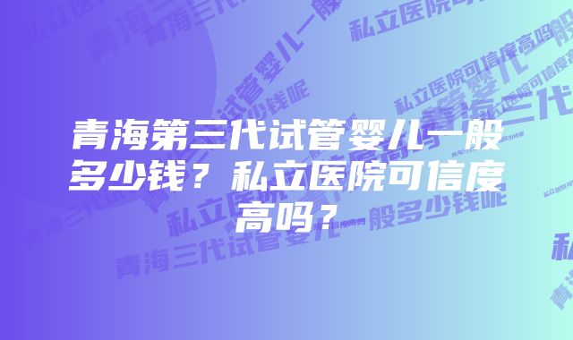 青海第三代试管婴儿一般多少钱？私立医院可信度高吗？