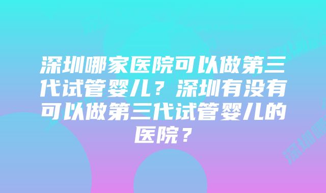 深圳哪家医院可以做第三代试管婴儿？深圳有没有可以做第三代试管婴儿的医院？