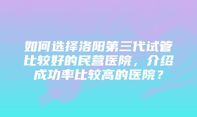 如何选择洛阳第三代试管比较好的民营医院，介绍成功率比较高的医院？