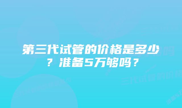 第三代试管的价格是多少？准备5万够吗？