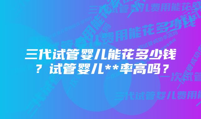 三代试管婴儿能花多少钱？试管婴儿**率高吗？