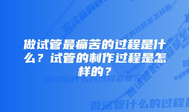 做试管最痛苦的过程是什么？试管的制作过程是怎样的？