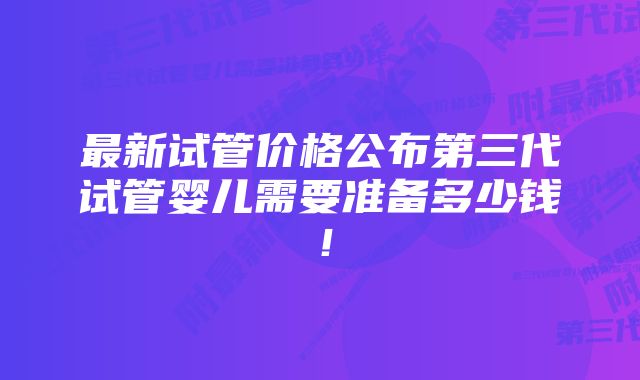 最新试管价格公布第三代试管婴儿需要准备多少钱！