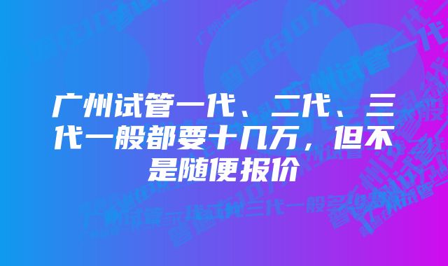 广州试管一代、二代、三代一般都要十几万，但不是随便报价