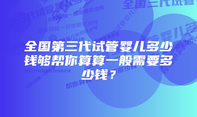 全国第三代试管婴儿多少钱够帮你算算一般需要多少钱？