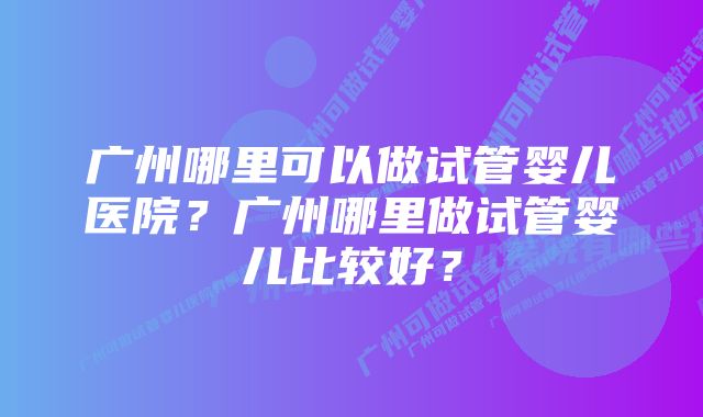 广州哪里可以做试管婴儿医院？广州哪里做试管婴儿比较好？