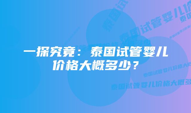 一探究竟：泰国试管婴儿价格大概多少？