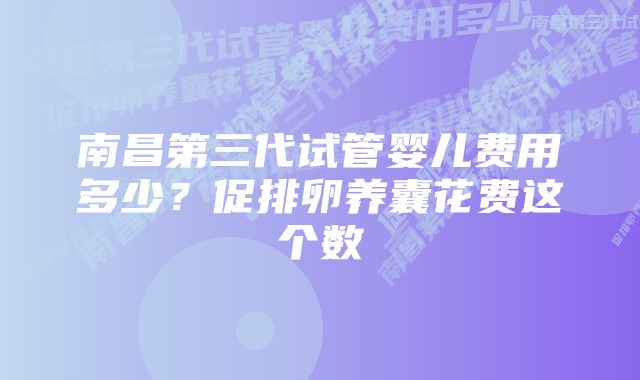 南昌第三代试管婴儿费用多少？促排卵养囊花费这个数