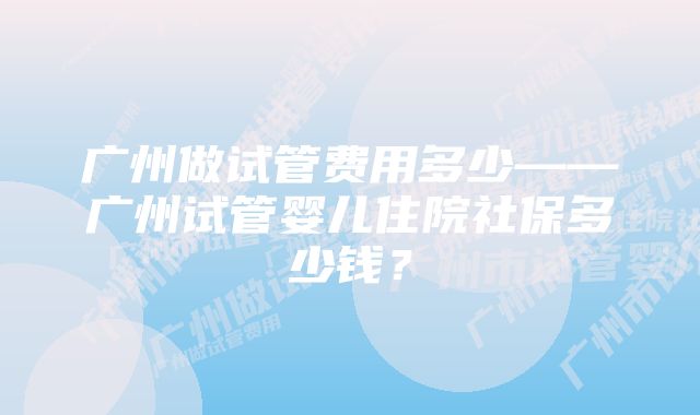 广州做试管费用多少——广州试管婴儿住院社保多少钱？