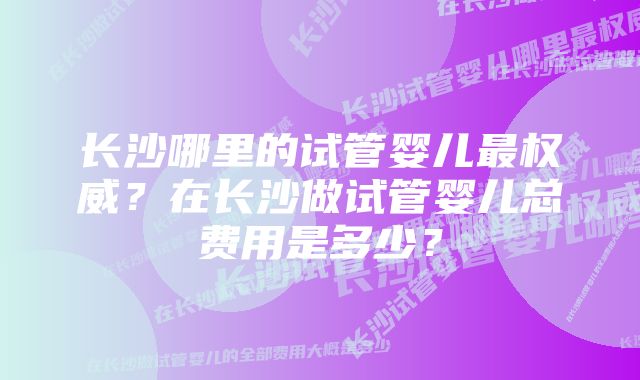 长沙哪里的试管婴儿最权威？在长沙做试管婴儿总费用是多少？