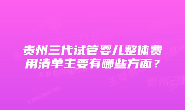 贵州三代试管婴儿整体费用清单主要有哪些方面？