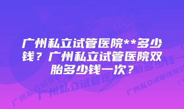 广州私立试管医院**多少钱？广州私立试管医院双胎多少钱一次？