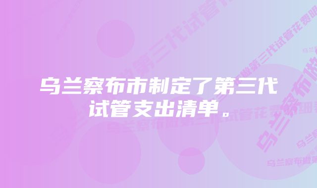 乌兰察布市制定了第三代试管支出清单。