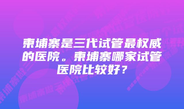 柬埔寨是三代试管最权威的医院。柬埔寨哪家试管医院比较好？