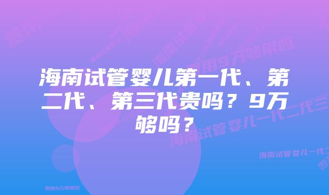 海南试管婴儿第一代、第二代、第三代贵吗？9万够吗？