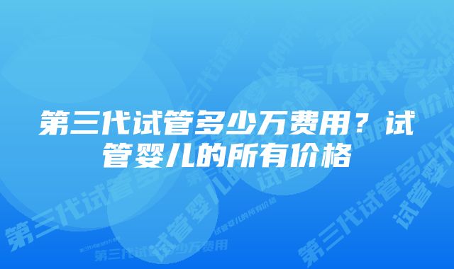 第三代试管多少万费用？试管婴儿的所有价格