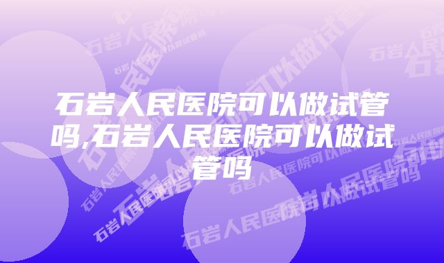 石岩人民医院可以做试管吗,石岩人民医院可以做试管吗