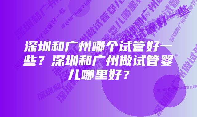 深圳和广州哪个试管好一些？深圳和广州做试管婴儿哪里好？