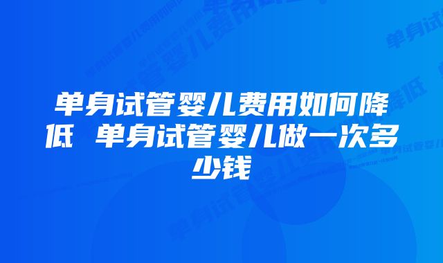 单身试管婴儿费用如何降低 单身试管婴儿做一次多少钱