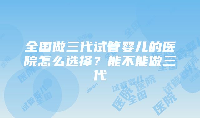 全国做三代试管婴儿的医院怎么选择？能不能做三代