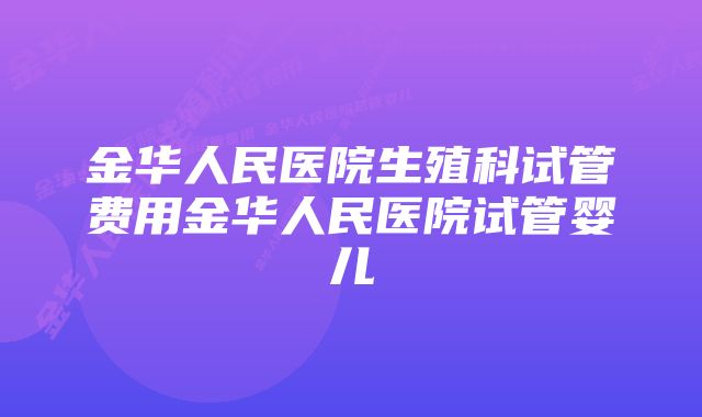 金华人民医院生殖科试管费用金华人民医院试管婴儿