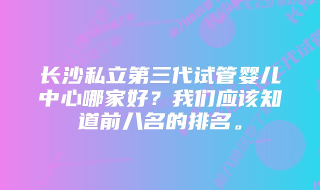 长沙私立第三代试管婴儿中心哪家好？我们应该知道前八名的排名。