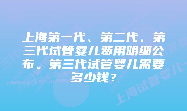 上海第一代、第二代、第三代试管婴儿费用明细公布。第三代试管婴儿需要多少钱？