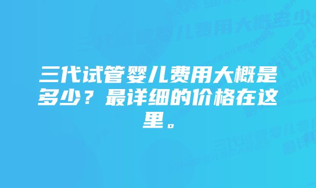 三代试管婴儿费用大概是多少？最详细的价格在这里。