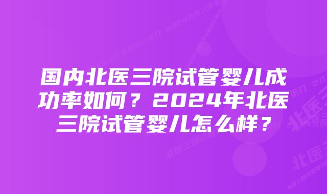 国内北医三院试管婴儿成功率如何？2024年北医三院试管婴儿怎么样？