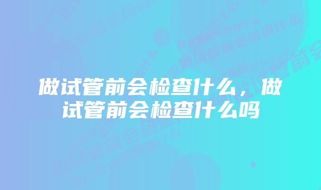 做试管前会检查什么，做试管前会检查什么吗