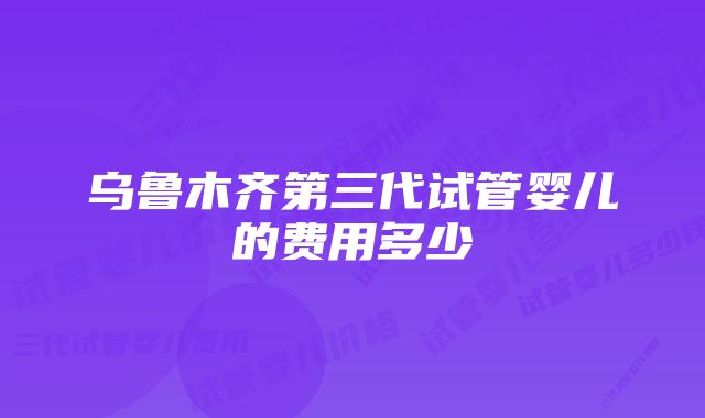 乌鲁木齐第三代试管婴儿的费用多少