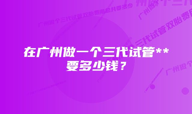 在广州做一个三代试管**要多少钱？