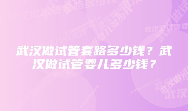 武汉做试管套路多少钱？武汉做试管婴儿多少钱？