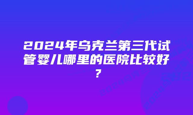 2024年乌克兰第三代试管婴儿哪里的医院比较好？