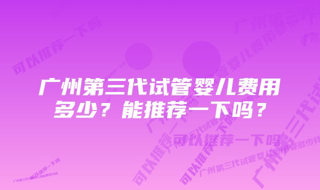 广州第三代试管婴儿费用多少？能推荐一下吗？