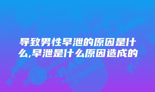 导致男性早泄的原因是什么,早泄是什么原因造成的