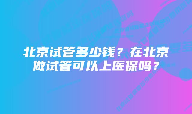 北京试管多少钱？在北京做试管可以上医保吗？