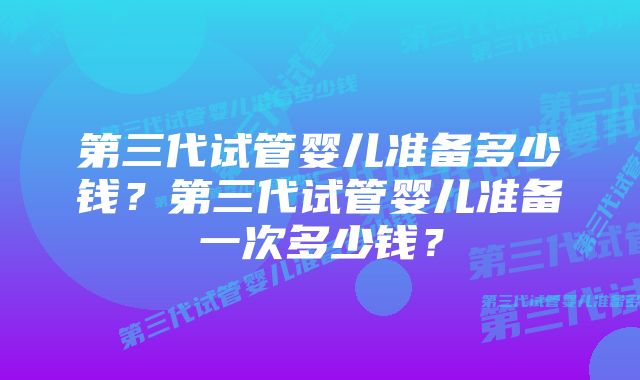 第三代试管婴儿准备多少钱？第三代试管婴儿准备一次多少钱？