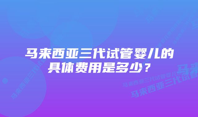 马来西亚三代试管婴儿的具体费用是多少？