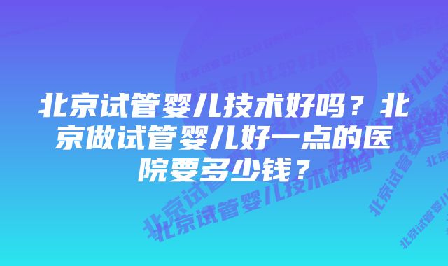 北京试管婴儿技术好吗？北京做试管婴儿好一点的医院要多少钱？