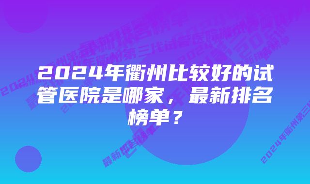 2024年衢州比较好的试管医院是哪家，最新排名榜单？