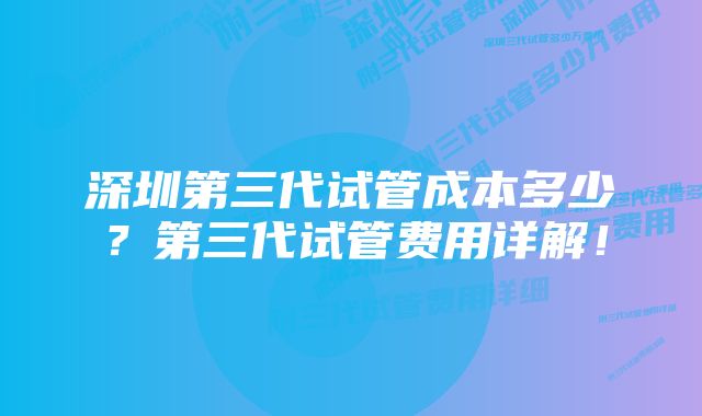 深圳第三代试管成本多少？第三代试管费用详解！