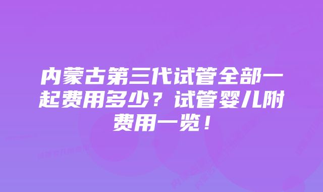 内蒙古第三代试管全部一起费用多少？试管婴儿附费用一览！