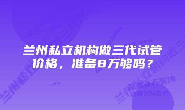 兰州私立机构做三代试管价格，准备8万够吗？